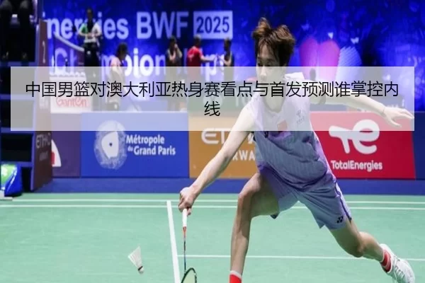 中国男篮对澳大利亚热身赛看点与首发预测谁掌控内线