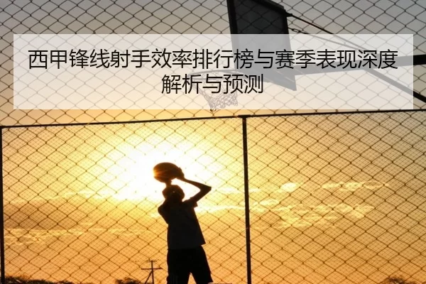 西甲锋线射手效率排行榜与赛季表现深度解析与预测